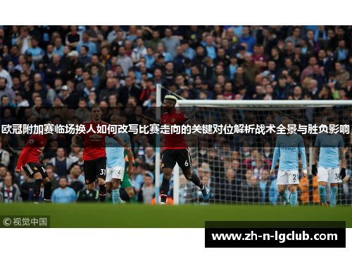 欧冠附加赛临场换人如何改写比赛走向的关键对位解析战术全景与胜负影响