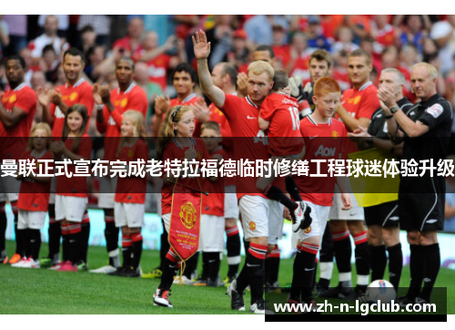 曼联正式宣布完成老特拉福德临时修缮工程球迷体验升级