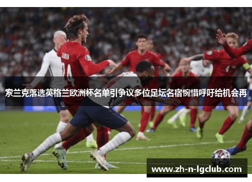 索兰克落选英格兰欧洲杯名单引争议多位足坛名宿惋惜呼吁给机会再 索兰克落选英格兰欧洲杯名单引争议多位足坛名宿惋惜呼吁给机会再