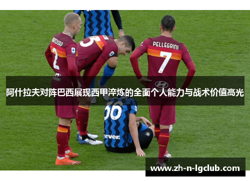 阿什拉夫对阵巴西展现西甲淬炼的全面个人能力与战术价值高光