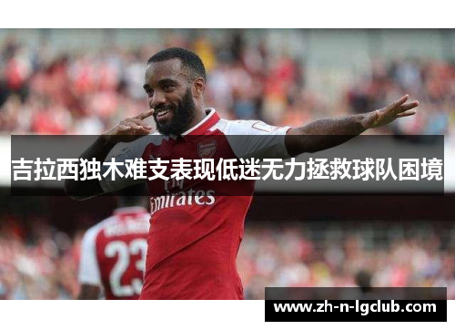 吉拉西独木难支表现低迷无力拯救球队困境