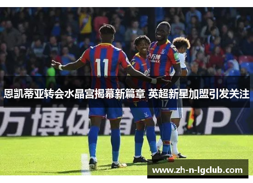 恩凯蒂亚转会水晶宫揭幕新篇章 英超新星加盟引发关注